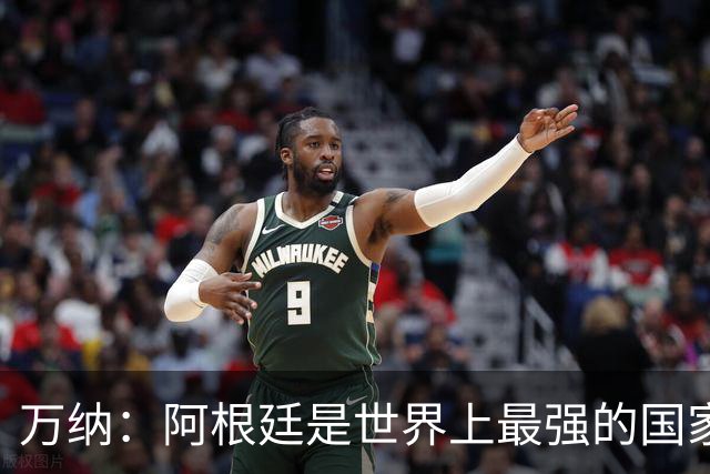 万纳：阿根廷是世界上最强的国家队之一，表现完全符合我们的预期